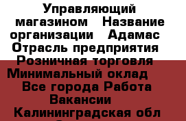 Управляющий магазином › Название организации ­ Адамас › Отрасль предприятия ­ Розничная торговля › Минимальный оклад ­ 1 - Все города Работа » Вакансии   . Калининградская обл.,Советск г.